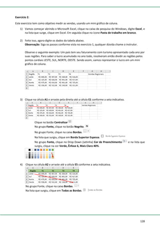 128
Exercício 2:
Este exercício tem como objetivo medir as vendas, usando um mini gráfico de coluna.
1) Vamos começar abrindo o Microsoft Excel, clique na caixa de pesquisa do Windows, digite Excel, e
na lista que surge, clique em Excel. Em seguida clique no ícone Pasta de trabalho em branco.
2) Feito isso, agora digite os dados da tabela abaixo.
Observação: Siga os passos conforme vista no exercício 1, qualquer dúvida chame o instrutor.
Observe o seguinte exemplo: Um país tem seu faturamento com turismo apresentado cada ano por
suas regiões. Para saber o lucro acumulado no ano todo, resolveram então dividir as regiões pelos
pontos cardiais LESTE, SUL, NORTE, OESTE. Sendo assim, vamos representar o lucro em um mini
gráfico de coluna.
3) Clique na célula A1 e arraste pela direita até a célula E1 conforme a seta indicativa.
Clique no botão Centralizar
No grupo Fonte, clique no botão Negrito.
No grupo Fonte, clique na caixa Bordas.
Na lista que surgiu, clique em Borda Superior Espessa.
No grupo Fonte, clique no Drop Down (setinha) Cor de Preenchimento e na lista que
surgiu, clique na cor Verde, Ênfase 6, Mais Claro 40%.
4) Clique na célula A2 e arraste até a célula E5 conforme a seta indicativa.
No grupo Fonte, clique na caixa Bordas.
Na lista que surgiu, clique em Todas as Bordas.
 