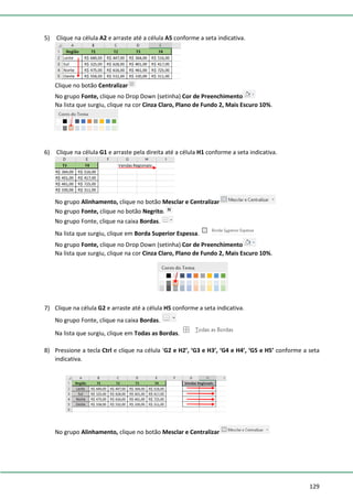 129
5) Clique na célula A2 e arraste até a célula A5 conforme a seta indicativa.
Clique no botão Centralizar
No grupo Fonte, clique no Drop Down (setinha) Cor de Preenchimento
Na lista que surgiu, clique na cor Cinza Claro, Plano de Fundo 2, Mais Escuro 10%.
6) Clique na célula G1 e arraste pela direita até a célula H1 conforme a seta indicativa.
No grupo Alinhamento, clique no botão Mesclar e Centralizar
No grupo Fonte, clique no botão Negrito.
No grupo Fonte, clique na caixa Bordas.
Na lista que surgiu, clique em Borda Superior Espessa.
No grupo Fonte, clique no Drop Down (setinha) Cor de Preenchimento
Na lista que surgiu, clique na cor Cinza Claro, Plano de Fundo 2, Mais Escuro 10%.
7) Clique na célula G2 e arraste até a célula H5 conforme a seta indicativa.
No grupo Fonte, clique na caixa Bordas.
Na lista que surgiu, clique em Todas as Bordas.
8) Pressione a tecla Ctrl e clique na célula ‘G2 e H2’, ‘G3 e H3’, ‘G4 e H4’, ‘G5 e H5’ conforme a seta
indicativa.
No grupo Alinhamento, clique no botão Mesclar e Centralizar
 
