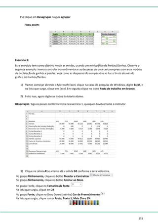 131
15) Clique em Desagrupar na guia agrupar.
Ficou assim:
Exercício 3:
Este exercício tem como objetivo medir as vendas, usando um mini gráfico de Perdas/Ganhos. Observe o
seguinte exemplo: Iremos controlar os rendimentos e as despesas de uma certa empresa com este modelo
de declaração de ganhos e perdas. Veja como as despesas são comparadas ao lucro bruto através do
gráfico de Ganhos/Perdas.
1) Vamos começar abrindo o Microsoft Excel, clique na caixa de pesquisa do Windows, digite Excel, e
na lista que surge, clique em Excel. Em seguida clique no ícone Pasta de trabalho em branco.
2) Feito isso, agora digite os dados da tabela abaixo.
Observação: Siga os passos conforme vista no exercício 1, qualquer dúvida chame o instrutor.
3) Clique na célula A1 e arraste até a célula G2 conforme a seta indicativa.
No grupo Alinhamento, clique no botão Mesclar e Centralizar
No grupo Alinhamento, clique no botão Alinhar ao Meio
No grupo Fonte, clique no Tamanho da fonte.
Na lista que surgiu, clique em 24
No grupo Fonte, clique no Drop Down (setinha) Cor de Preenchimento
Na lista que surgiu, clique na cor Preto, Texto 1, Mais Claro 5%.
 