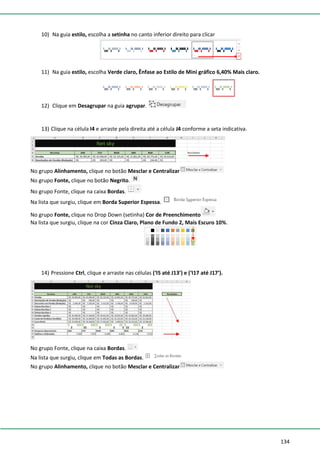 134
10) Na guia estilo, escolha a setinha no canto inferior direito para clicar
11) Na guia estilo, escolha Verde claro, Ênfase ao Estilo de Mini gráfico 6,40% Mais claro.
12) Clique em Desagrupar na guia agrupar.
13) Clique na célula I4 e arraste pela direita até a célula J4 conforme a seta indicativa.
No grupo Alinhamento, clique no botão Mesclar e Centralizar
No grupo Fonte, clique no botão Negrito.
No grupo Fonte, clique na caixa Bordas.
Na lista que surgiu, clique em Borda Superior Espessa.
No grupo Fonte, clique no Drop Down (setinha) Cor de Preenchimento
Na lista que surgiu, clique na cor Cinza Claro, Plano de Fundo 2, Mais Escuro 10%.
14) Pressione Ctrl, clique e arraste nas células (‘I5 até J13’) e (‘I17 até J17’).
No grupo Fonte, clique na caixa Bordas.
Na lista que surgiu, clique em Todas as Bordas.
No grupo Alinhamento, clique no botão Mesclar e Centralizar
 