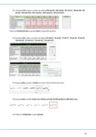 135
15) Pressione Ctrl, clique e arraste nas células (‘B5 até G5’, ‘B6 até G6’, ‘B7 até G7’, ‘B8 até G8’, ‘B9
até G9’, ‘B10 até G10’, ‘B11 até G11’, ‘B12 até G12’, ‘B13 até G13’).
Clique em Ganhos/Perdas no grupo inserir na guia Mini gráficos.
16) Pressione Ctrl, clique e arraste nas células (‘I5 até J5’, ‘I6 até J6’, ‘I7 até J7’, ‘I8 até J8’, ‘I9 até J9’,
‘I10 até J10’, ‘I11 até J11’, ‘I12 até J12’, ‘I13 até J13’).
17) Na guia estilo, escolha a setinha no canto inferior direito para clicar.
18) Na guia estilo, escolha Verde claro, Ênfase ao Estilo de Mini gráfico 6, 40% Mais claro.
19) Clique em Desagrupar na guia agrupar.
 