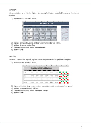 138
Exercício 4:
Este exercício tem como objetivo digitar e formatar a planilha com dados do Cliente como dinheiro em
deposito.
1) Digite os dados da tabela abaixo.
2) Aplique formatações, como cor de preenchimento e bordas, estilos.
3) Aplique design no mini gráfico.
4) Salve a planilha com o nome Controle mensal.
5) Feche o Excel.
Exercício 5:
Este exercício tem como objetivo digitar e formatar a planilha de conta positiva ou negativa.
1) Digite os dados da tabela abaixo.
2) Agora, aplique cor de preenchimento, o recurso de mesclar células e adicionar grade.
3) Aplique um design no mini gráfico.
4) Salve a planilha com o nome Controle de Vendas.
5) Feche o Excel.
 