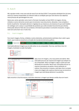 139
9. Aula 9
Olá, seja bem-vindo a mais uma aula de nosso Curso de Excel 2019. É uma grande satisfação tê-lo (a) como
aluno (a). Estamos empenhados em oferecer todas as condições para que você alcance seus objetivos
nesse processo de aprendizagem do curso.
Nesta aula, vamos aprender como inserir e formatar ilustrações no Excel 2019. As imagens, formas,
símbolos e outros elementos servem para incrementar nosso documento, deixando-o mais completo e
bonito visualmente. Você pode adicionar o logotipo da sua empresa ou da empresa em que você trabalha
em catálogos com o preço e a quantidade dos produtos que serão enviados futuramente para clientes.
Ainda pode adicionar fotos dos seus produtos e formatá-los para deixar no tamanho necessário. A seguir,
você verá como fazer isso e muito mais.
9.1. Inserir imagens
Para inserir imagens, formas, símbolos e outros elementos, primeiramente você deve clicar e abrir a guia
Inserir, que é onde se encontram as funções de inserção de elementos gráficos.
Você pode adicionar imagens que já estão salvas no seu computador. Para isso, você deve clicar em
Imagens, localizada na seção Ilustrações.
Após clicar em Imagens, uma nova janela será aberta. Nela
você pode procurar por arquivos de imagem que estejam no
seu computador. Note na imagem a seguir a parte que está
destacada em vermelho. Nesse local, você pode procurar os
arquivos necessários nas pastas e locais existentes no
sistema. Para encontrar o arquivo, você deve clicar e arrastar
a barra de rolagem até a pasta ou local em que se encontra a
imagem que você deseja adicionar à sua planilha.
Após encontrar o local do arquivo, você deve selecionar a imagem que deseja e então clicar em Inserir.
 