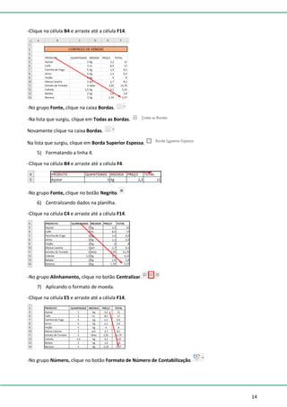 14
-Clique na célula B4 e arraste até a célula F14.
-No grupo Fonte, clique na caixa Bordas.
-Na lista que surgiu, clique em Todas as Bordas.
Novamente clique na caixa Bordas.
Na lista que surgiu, clique em Borda Superior Espessa.
5) Formatando a linha 4.
-Clique na célula B4 e arraste até a célula F4.
-No grupo Fonte, clique no botão Negrito.
6) Centralizando dados na planilha.
-Clique na célula C4 e arraste até a célula F14.
-No grupo Alinhamento, clique no botão Centralizar.
7) Aplicando o formato de moeda.
-Clique na célula E5 e arraste até a célula F14.
-No grupo Número, clique no botão Formato de Número de Contabilização.
 