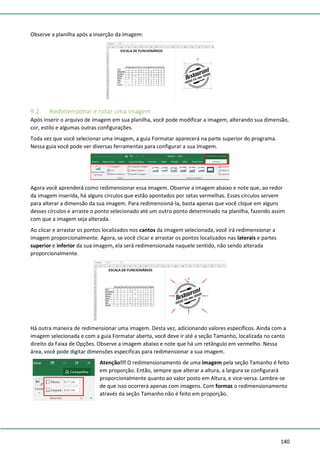 140
Observe a planilha após a inserção da imagem:
9.2. Redimensionar e rotar uma imagem
Após inserir o arquivo de imagem em sua planilha, você pode modificar a imagem, alterando sua dimensão,
cor, estilo e algumas outras configurações.
Toda vez que você selecionar uma imagem, a guia Formatar aparecerá na parte superior do programa.
Nessa guia você pode ver diversas ferramentas para configurar a sua imagem.
Agora você aprenderá como redimensionar essa imagem. Observe a imagem abaixo e note que, ao redor
da imagem inserida, há alguns círculos que estão apontados por setas vermelhas. Esses círculos servem
para alterar a dimensão da sua imagem. Para redimensioná-la, basta apenas que você clique em alguns
desses círculos e arraste o ponto selecionado até um outro ponto determinado na planilha, fazendo assim
com que a imagem seja alterada.
Ao clicar e arrastar os pontos localizados nos cantos da imagem selecionada, você irá redimensionar a
imagem proporcionalmente. Agora, se você clicar e arrastar os pontos localizados nas laterais e partes
superior e inferior da sua imagem, ela será redimensionada naquele sentido, não sendo alterada
proporcionalmente.
Há outra maneira de redimensionar uma imagem. Desta vez, adicionando valores específicos. Ainda com a
imagem selecionada e com a guia Formatar aberta, você deve ir até a seção Tamanho, localizada no canto
direito da Faixa de Opções. Observe a imagem abaixo e note que há um retângulo em vermelho. Nessa
área, você pode digitar dimensões específicas para redimensionar a sua imagem.
Atenção!!! O redimensionamento de uma imagem pela seção Tamanho é feito
em proporção. Então, sempre que alterar a altura, a largura se configurará
proporcionalmente quanto ao valor posto em Altura, e vice-versa. Lembre-se
de que isso ocorrerá apenas com imagens. Com formas o redimensionamento
através da seção Tamanho não é feito em proporção.
 