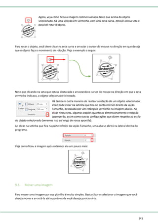 141
Agora, veja como ficou a imagem redimensionada. Note que acima do objeto
selecionado, há uma seleção em vermelho, com uma seta curva. Através dessa seta é
possível rotar o objeto.
Para rotar o objeto, você deve clicar na seta curva e arrastar o cursor do mouse na direção em que deseja
que o objeto faça o movimento de rotação. Veja o exemplo a seguir:
Note que clicando na seta que estava destacada e arrastando o cursor do mouse na direção em que a seta
vermelha indicava, o objeto selecionado foi rotado.
Há também outra maneira de realizar a rotação de um objeto selecionado.
Você pode clicar na setinha que fica no canto inferior direito da seção
Tamanho, destacada por um retângulo vermelho na imagem abaixo. Ao
clicar nessa seta, algumas opções quanto ao dimensionamento e rotação
aparecerão, assim como outras configurações que dizem respeito ao estilo
do objeto selecionado (veremos isso ao longo de nossa apostila).
Ao clicar na setinha que fica na parte inferior da seção Tamanho, uma aba se abrirá na lateral direita do
programa.
Veja como ficou a imagem após rotarmos ela um pouco mais:
9.3. Mover uma imagem
Para mover uma imagem por sua planilha é muito simples. Basta clicar e selecionar a imagem que você
deseja mover e arrastá-la até o ponto onde você deseja posicioná-la.
 