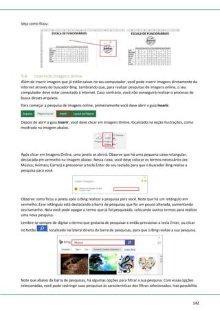 142
Veja como ficou:
9.4. Inserindo imagens online
Além de inserir imagens que já estão salvas no seu computador, você pode inserir imagens diretamente da
internet através do buscador Bing. Lembrando que, para realizar pesquisas de imagens online, o seu
computador deve estar conectado à internet. Caso contrário, você não conseguirá realizar o processo de
busca desses arquivos.
Para começar a pesquisa de imagens online, primeiramente você deve abrir a guia Inserir.
Depois de abrir a guia Inserir, você deve clicar em Imagens Online, localizado na seção Ilustrações, como
mostrado na imagem abaixo.
Após clicar em Imagens Online, uma janela se abrirá. Observe que há uma pequena caixa retangular,
destacada em vermelho na imagem abaixo. Nessa caixa, você deve colocar os termos necessários (ex:
Música; Animais; Carros) e pressionar a tecla Enter do seu teclado para que o buscador Bing realize a
pesquisa para você.
Observe como ficou a janela após o Bing realizar a pesquisa para você. Note que há um retângulo em
vermelho. Esse retângulo está destacando a barra de pesquisas que foi um pouco alterada, aumentando
seu tamanho. Nela você pode apagar o termo que já foi pesquisado, colocando outros termos para realizar
uma nova pesquisa.
Lembre-se sempre de digitar o termo que gostaria de pesquisar e então pressionar a tecla Enter, ou clicar
no botão , localizado na lateral direita da barra de pesquisas, para que o Bing realize a sua pesquisa.
Note que abaixo da barra de pesquisas, há algumas opções para filtrar a sua pesquisa. Com essas opções
selecionadas, você pode restringir suas pesquisas às características dos filtros selecionados. Isso possibilita
 