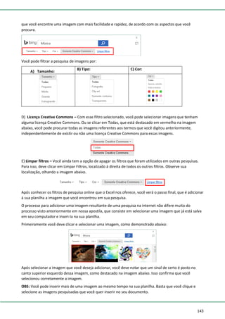 143
que você encontre uma imagem com mais facilidade e rapidez, de acordo com os aspectos que você
procura.
Você pode filtrar a pesquisa de imagens por:
A) Tamanho:
B) Tipo: C) Cor:
D) Licença Creative Commons – Com esse filtro selecionado, você pode selecionar imagens que tenham
alguma licença Creative Commons. Ou se clicar em Todas, que está destacado em vermelho na imagem
abaixo, você pode procurar todas as imagens referentes aos termos que você digitou anteriormente,
independentemente de existir ou não uma licença Creative Commons para essas imagens.
E) Limpar filtros – Você ainda tem a opção de apagar os filtros que foram utilizados em outras pesquisas.
Para isso, deve clicar em Limpar Filtros, localizado à direita de todos os outros filtros. Observe sua
localização, olhando a imagem abaixo.
Após conhecer os filtros de pesquisa online que o Excel nos oferece, você verá o passo final, que é adicionar
à sua planilha a imagem que você encontrou em sua pesquisa.
O processo para adicionar uma imagem resultante de uma pesquisa na internet não difere muito do
processo visto anteriormente em nossa apostila, que consiste em selecionar uma imagem que já está salva
em seu computador e inseri-la na sua planilha.
Primeiramente você deve clicar e selecionar uma imagem, como demonstrado abaixo:
Após selecionar a imagem que você deseja adicionar, você deve notar que um sinal de certo é posto no
canto superior esquerdo dessa imagem, como destacado na imagem abaixo. Isso confirma que você
selecionou corretamente a imagem.
OBS: Você pode inserir mais de uma imagem ao mesmo tempo na sua planilha. Basta que você clique e
selecione as imagens pesquisadas que você quer inserir no seu documento.
 