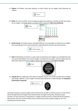 148
C) Reflexo: Em Reflexo, você pode adicionar, na parte inferior da sua imagem, tipos diferentes de
reflexos.
D) Brilho: Ao clicar em Brilho, você verá algumas opções para adicionar um brilho ao redor das bordas
da sua imagem. Você pode alterar a cor desse brilho, clicando em Mais Cores Brilhantes.
E) Bordas Suaves: Em Bordas Suaves, você pode adicionar uma suavização nas bordas da sua imagem.
Essa suavização gera uma certa transparência, dependendo do tamanho que você selecionar.
F) Bisel: O efeito Bisel cria chanfros, ou seja, cortes nas bordas de uma imagem cujo resultado final é dar
uma certa profundidade a essa mesma imagem. Ao selecionar essa opção, você verá alguns tipos de
efeito bisel. Note como ficou a imagem à direita após aplicarmos o efeito Bisel Inclinação.
G) Rotação 3D: Essa opção gera vários tipos de rotações, que por sua vez dão um efeito 3D na imagem
selecionada. Observe a nossa imagem (à direita) após aplicarmos o efeito Rotação 3D Perspectiva
Contrastante à esquerda.
Você pode visualizar as mesmas opções vistas anteriormente, clicando na setinha que fica no canto inferior
direito da seção Estilos de Imagem (como demonstrado na imagem à esquerda), localizada na guia
Formatar. Ao clicar nessa seta, uma janela (ver a imagem à direita) se abrirá na lateral direita do programa.
Nessa janela, você verá os mesmo efeitos vistos anteriormente, porém, poderá configurar com mais
precisão esses mesmos efeitos.
 
