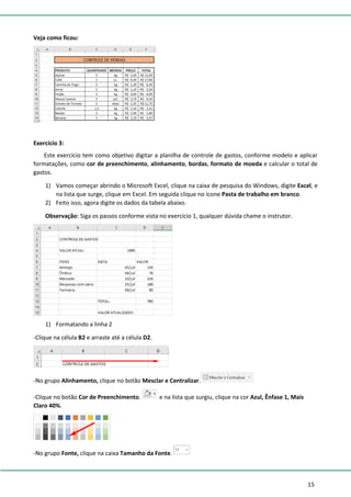 15
Veja como ficou:
Exercício 3:
Este exercício tem como objetivo digitar a planilha de controle de gastos, conforme modelo e aplicar
formatações, como cor de preenchimento, alinhamento, bordas, formato de moeda e calcular o total de
gastos.
1) Vamos começar abrindo o Microsoft Excel, clique na caixa de pesquisa do Windows, digite Excel, e
na lista que surge, clique em Excel. Em seguida clique no ícone Pasta de trabalho em branco.
2) Feito isso, agora digite os dados da tabela abaixo.
Observação: Siga os passos conforme vista no exercício 1, qualquer dúvida chame o instrutor.
1) Formatando a linha 2
-Clique na célula B2 e arraste até a célula D2.
-No grupo Alinhamento, clique no botão Mesclar e Centralizar.
-Clique no botão Cor de Preenchimento. e na lista que surgiu, clique na cor Azul, Ênfase 1, Mais
Claro 40%.
-No grupo Fonte, clique na caixa Tamanho da Fonte.
 