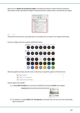 150
Após clicar em Opções de Correção de Imagem, uma janela será aberta na lateral direita do programa.
Nessa janela, então, você poderá configurar mais precisamente a nitidez, brilho e contraste da sua imagem.
9.9. Cor
Utilizando a ferramenta Cor, você pode alterar a saturação, tom ou recolorir uma imagem selecionada.
Ao clicar em Cor, você verá as opções predefinidas abaixo:
Além das opções mostradas anteriormente, ainda temos as seguintes opções na ferramenta Cor:
Vejamos agora essas opções:
1) A opção Mais Variações traz uma outra variedade de cores para recolorir uma imagem.
2) Ao selecionar a opção Definir Cor Transparente, você pode fazer com que uma área selecionada
fique transparente.
 
