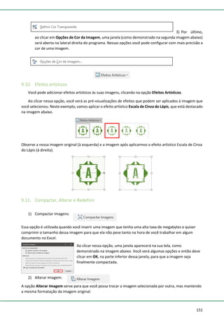 151
3) Por último,
ao clicar em Opções de Cor da Imagem, uma janela (como demonstrado na segunda imagem abaixo)
será aberta na lateral direita do programa. Nessas opções você pode configurar com mais precisão a
cor de uma imagem.
9.10. Efeitos artísticos
Você pode adicionar efeitos artísticos às suas imagens, clicando na opção Efeitos Artísticos.
Ao clicar nessa opção, você verá as pré-visualizações de efeitos que podem ser aplicados à imagem que
você selecionou. Neste exemplo, vamos aplicar o efeito artístico Escala de Cinza do Lápis, que está destacado
na imagem abaixo.
Observe a nossa imagem original (à esquerda) e a imagem após aplicarmos o efeito artístico Escala de Cinza
do Lápis (à direita).
9.11. Compactar, Alterar e Redefinir
1) Compactar Imagens:
Essa opção é utilizada quando você inserir uma imagem que tenha uma alta taxa de megabytes e quiser
comprimir o tamanho dessa imagem para que ela não pese tanto na hora de você trabalhar em algum
documento no Excel.
Ao clicar nessa opção, uma janela aparecerá na sua tela, como
demonstrado na imagem abaixo. Você verá algumas opções e então deve
clicar em OK, na parte inferior dessa janela, para que a imagem seja
finalmente compactada.
2) Alterar Imagem:
A opção Alterar Imagem serve para que você possa trocar a imagem selecionada por outra, mas mantendo
a mesma formatação da imagem original.
 