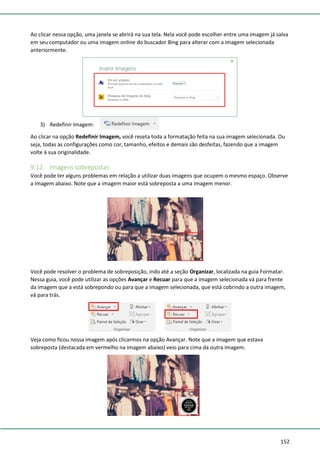 152
Ao clicar nessa opção, uma janela se abrirá na sua tela. Nela você pode escolher entre uma imagem já salva
em seu computador ou uma imagem online do buscador Bing para alterar com a imagem selecionada
anteriormente.
3) Redefinir Imagem:
Ao clicar na opção Redefinir Imagem, você reseta toda a formatação feita na sua imagem selecionada. Ou
seja, todas as configurações como cor, tamanho, efeitos e demais são desfeitas, fazendo que a imagem
volte à sua originalidade.
9.12. Imagens sobrepostas
Você pode ter alguns problemas em relação a utilizar duas imagens que ocupem o mesmo espaço. Observe
a imagem abaixo. Note que a imagem maior está sobreposta a uma imagem menor.
Você pode resolver o problema de sobreposição, indo até a seção Organizar, localizada na guia Formatar.
Nessa guia, você pode utilizar as opções Avançar e Recuar para que a imagem selecionada vá para frente
da imagem que a está sobrepondo ou para que a imagem selecionada, que está cobrindo a outra imagem,
vá para trás.
Veja como ficou nossa imagem após clicarmos na opção Avançar. Note que a imagem que estava
sobreposta (destacada em vermelho na imagem abaixo) veio para cima da outra imagem.
 