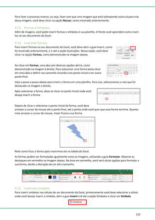 153
Para fazer o processo inverso, ou seja, fazer com que uma imagem que está sobrepondo outra vá para trás
dessa imagem, você deve clicar na opção Recuar, como mostrado anteriormente.
9.13. Formas e Símbolos
Além de imagens, você pode inserir formas e símbolos à sua planilha. A frente você aprenderá como inseri-
los no seu documento do Excel.
9.14. Inserindo formas
Para inserir formas no seu documento do Excel, você deve abrir a guia Inserir, como
foi mostrado anteriormente, e ir até a seção Ilustrações. Nessa seção, você deve
clicar na opção Formas, como demonstrado na imagem abaixo.
Ao clicar em Formas, uma aba com diversas opções abrirá, como
demonstrado na imagem à direita. Para selecionar uma forma basta clicar
em cima dela e definir seu tamanho clicando num ponto inicial e em outro
ponto final.
Veja o passo a passo abaixo para inserir a forma em uma planilha. Para isso, selecionamos o raio que foi
destacado na imagem à direita.
Após selecionar a forma, deve-se clicar no ponto inicial onde você
deseja inserir a forma.
Depois de clicar e selecionar o ponto inicial da forma, você deve
arrastar o cursor do mouse até o ponto final, até o ponto onde você quer que essa forma termine. Quanto
mais arrastar o cursor do mouse, maior ficará a sua forma.
Note como ficou a forma após inserirmos ela na tabela do Excel.
As formas podem ser formatadas igualmente como as imagens, utilizando a guia Formatar. Observe os
destaques em vermelho na imagem abaixo. Na área em vermelho, você verá várias opções para formatar a
sua forma, desde a alteração da cor até o tamanho.
9.15. Inserindo símbolos
Para inserir símbolos nas células de um documento do Excel, primeiramente você deve selecionar a célula
onde você deseja inserir o símbolo, abrir a guia Inserir e ir até a seção Símbolos e clicar em Símbolo.
 