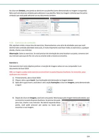 154
Ao clicar em Símbolo, uma janela se abrirá em sua planilha (como demonstrado na imagem à esquerda).
Nela você verá diversos símbolos para adicionar à sua planilha. Note (na imagem à direita) que há outros
símbolos que você pode adicionar ao seu documento também.
9.16. Exercícios de conteúdo
Olá, seja bem-vindo a nossa área de exercícios. Desenvolvemos uma série de atividades para que você
domine todo conteúdo abordado nesta aula, é muito importante você fazer todos os exercícios e, qualquer
dúvida, chame o seu instrutor.
Observação: Salve os exercícios. Se você precisar de orientação de como localizar sua pasta, converse com
seu instrutor para que ele lhe crie uma ou oriente onde a mesma se encontra.
Exercício 1:
Este exercício tem como objetivo praticar a inserção de imagens salvas em seu computador à um
documento do Excel 2019.
OBS: as imagens usadas neste exercício se encontram na pasta Arquivos Auxiliares. Se necessitar, peça
ajuda para seu instrutor.
1) Primeiramente, abra o Excel 2019.
2) Clique e abra a guia Inserir. Sua localização está destacada na imagem abaixo:
3) Após abrir a guia Inserir, você deve ir até a seção Ilustrações e clicar em Imagens, como demonstrado
a seguir:
4) Depois de clicar em Imagens, você verá uma janela. Nela busque pela imagem destacada abaixo, que
se encontra na pasta Arquivos Auxiliares. Se precisar de ajuda
para isso, chame o seu instrutor. Na lateral esquerda dessa
janela, você pode procurar por pastas ou locais para
encontrar a sua imagem.
 