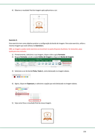 156
4) Observe o resultado final da imagem após aplicarmos a cor:
Exercício 3:
Este exercício tem como objetivo praticar a configuração da borda de imagem. Para este exercício, utilize a
mesma imagem que você utilizou no Exercício 1.
OBS: as imagens usadas neste exercício se encontram na pasta Arquivos Auxiliares. Se necessitar, peça
ajuda para seu instrutor.
1) Primeiramente, selecione a sua imagem, clique e abra a guia Formatar.
2) Na guia Formatar, vá até a seção Estilos de imagem e clique em Borda de Imagem.
3) Selecione a cor de borda Preto, Texto 1, como destacado na imagem abaixo.
4) Agora, clique em Espessura, e selecione a opção que está destacada na imagem abaixo.
5) Veja como ficou o resultado final da nossa imagem.
 