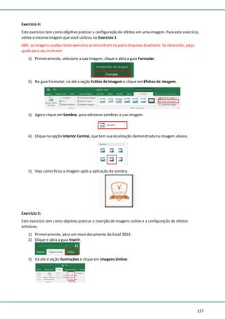 157
Exercício 4:
Este exercício tem como objetivo praticar a configuração de efeitos em uma imagem. Para este exercício,
utilize a mesma imagem que você utilizou no Exercício 1.
OBS: as imagens usadas neste exercício se encontram na pasta Arquivos Auxiliares. Se necessitar, peça
ajuda para seu instrutor.
1) Primeiramente, selecione a sua imagem, clique e abra a guia Formatar.
2) Na guia Formatar, vá até a seção Estilos de Imagem e clique em Efeitos de Imagem.
3) Agora clique em Sombra, para adicionar sombras à sua imagem.
4) Clique na opção Interior Central, que tem sua localização demonstrada na imagem abaixo.
5) Veja como ficou a imagem após a aplicação da sombra.
Exercício 5:
Este exercício tem como objetivo praticar a inserção de imagens online e a configuração de efeitos
artísticos.
1) Primeiramente, abra um novo documento do Excel 2019.
2) Clique e abra a guia Inserir.
3) Vá até a seção Ilustrações e clique em Imagens Online.
 