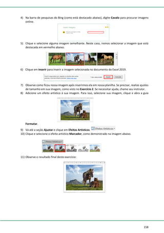 158
4) Na barra de pesquisas do Bing (como está destacado abaixo), digite Cavalo para procurar imagens
online.
5) Clique e selecione alguma imagem semelhante. Neste caso, iremos selecionar a imagem que está
destacada em vermelho abaixo.
6) Clique em Inserir para inserir a imagem selecionada no documento do Excel 2019.
7) Observe como ficou nossa imagem após inserirmos ela em nossa planilha. Se precisar, realize ajustes
de tamanho em sua imagem, como visto no Exercício 2. Se necessitar ajuda, chame seu instrutor.
8) Adicione um efeito artístico à sua imagem. Para isso, selecione sua imagem, clique e abra a guia
Formatar.
9) Vá até a seção Ajustar e clique em Efeitos Artísticos.
10) Clique e selecione o efeito artístico Marcador, como demonstrado na imagem abaixo.
11) Observe o resultado final deste exercício:
 