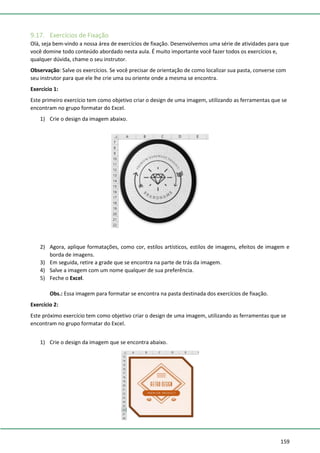 159
9.17. Exercícios de Fixação
Olá, seja bem-vindo a nossa área de exercícios de fixação. Desenvolvemos uma série de atividades para que
você domine todo conteúdo abordado nesta aula. É muito importante você fazer todos os exercícios e,
qualquer dúvida, chame o seu instrutor.
Observação: Salve os exercícios. Se você precisar de orientação de como localizar sua pasta, converse com
seu instrutor para que ele lhe crie uma ou oriente onde a mesma se encontra.
Exercício 1:
Este primeiro exercício tem como objetivo criar o design de uma imagem, utilizando as ferramentas que se
encontram no grupo formatar do Excel.
1) Crie o design da imagem abaixo.
2) Agora, aplique formatações, como cor, estilos artísticos, estilos de imagens, efeitos de imagem e
borda de imagens.
3) Em seguida, retire a grade que se encontra na parte de trás da imagem.
4) Salve a imagem com um nome qualquer de sua preferência.
5) Feche o Excel.
Obs.: Essa imagem para formatar se encontra na pasta destinada dos exercícios de fixação.
Exercício 2:
Este próximo exercício tem como objetivo criar o design de uma imagem, utilizando as ferramentas que se
encontram no grupo formatar do Excel.
1) Crie o design da imagem que se encontra abaixo.
 