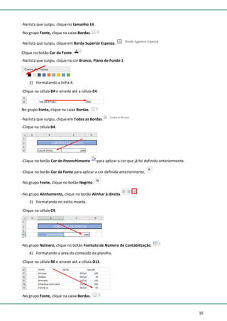 16
-Na lista que surgiu, clique no tamanho 14.
-No grupo Fonte, clique na caixa Bordas.
-Na lista que surgiu, clique em Borda Superior Espessa.
Clique no botão Cor da Fonte.
-Na lista que surgiu, clique na cor Branco, Plano de Fundo 1.
2) Formatando a linha 4.
-Clique na célula B4 e arraste até a célula C4.
No grupo Fonte, clique na caixa Bordas.
-Na lista que surgiu, clique em Todas as Bordas.
-Clique na célula B4.
-Clique no botão Cor do Preenchimento para aplicar a cor que já foi definida anteriormente.
-Clique no botão Cor da Fonte para aplicar a cor definida anteriormente.
-No grupo Fonte, clique no botão Negrito.
-No grupo Alinhamento, clique no botão Alinhar à direita.
3) Formatando no estilo moeda.
-Clique na célula C4.
-No grupo Número, clique no botão Formato de Número de Contabilização.
4) Formatando a área do conteúdo da planilha.
-Clique na célula B6 e arraste até a célula D11.
-No grupo Fonte, clique na caixa Bordas.
 