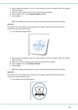 160
2) Agora, aplique formatações, como cor, estilos artísticos, estilos de imagens, efeitos de imagem e
borda de imagens.
3) Outra vez retire a grade que se encontra na parte de trás da imagem.
4) Salve a imagem com o nome Design de imagem no Excel.
5) Feche o Excel.
Obs.: Essa imagem para formatar se encontra na pasta destinada dos exercícios de fixação.
Exercício 3:
Este exercício tem como objetivo criar o design de uma imagem, utilizando as ferramentas que se
encontram no grupo formatar do Excel.
1) Crie o design da imagem abaixo.
2) Agora, aplique formatações, como cor, estilos artísticos, estilos de imagens, efeitos de imagem e
borda de imagens.
3) Mais uma vez, retire a grade que se encontra na parte de trás da imagem.
4) Salve a imagem com o nome Design de imagem.
5) Feche o Excel.
Obs.: Essa imagem para formatar se encontra na pasta destinada dos exercícios de fixação.
Exercício 4:
Este exercício tem como objetivo criar o design de uma imagem, utilizando as ferramentas que se
encontram no grupo formatar do Excel.
1) Crie o design como da imagem abaixo.
 