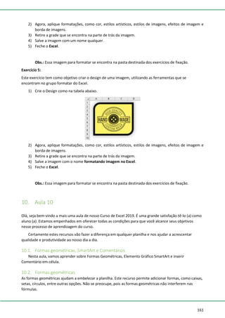 161
2) Agora, aplique formatações, como cor, estilos artísticos, estilos de imagens, efeitos de imagem e
borda de imagens.
3) Retire a grade que se encontra na parte de trás da imagem.
4) Salve a imagem com um nome qualquer.
5) Feche o Excel.
Obs.: Essa imagem para formatar se encontra na pasta destinada dos exercícios de fixação.
Exercício 5:
Este exercício tem como objetivo criar o design de uma imagem, utilizando as ferramentas que se
encontram no grupo formatar do Excel.
1) Crie o Design como na tabela abaixo.
2) Agora, aplique formatações, como cor, estilos artísticos, estilos de imagens, efeitos de imagem e
borda de imagens.
3) Retire a grade que se encontra na parte de trás da imagem.
4) Salve a imagem com o nome formatando imagem no Excel.
5) Feche o Excel.
Obs.: Essa imagem para formatar se encontra na pasta destinada dos exercícios de fixação.
10. Aula 10
Olá, seja bem-vindo a mais uma aula de nosso Curso de Excel 2019. É uma grande satisfação tê-lo (a) como
aluno (a). Estamos empenhados em oferecer todas as condições para que você alcance seus objetivos
nesse processo de aprendizagem do curso.
Certamente estes recursos vão fazer a diferença em qualquer planilha e nos ajudar a acrescentar
qualidade e produtividade ao nosso dia a dia.
10.1. Formas geométricas, SmartArt e Comentários
Nesta aula, vamos aprender sobre Formas Geométricas, Elemento Gráfico SmartArt e inserir
Comentário em célula.
10.2. Formas geométricas
As formas geométricas ajudam a embelezar a planilha. Este recurso permite adicionar formas, como caixas,
setas, círculos, entre outras opções. Não se preocupe, pois as formas geométricas não interferem nas
fórmulas.
 