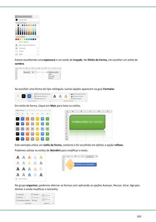 163
Estarei escolhendo uma espessura e um estilo de traçado. No Efeito de Forma, irei escolher um estilo de
sombra.
Ao escolher uma forma do tipo retângulo, outras opções aparecem na guia Formatar.
Em estilo de forma, clique em Mais para listar os estilos.
Este exemplo utiliza um estilo de forma, contorno e foi escolhido em efeitos a opção reflexo.
Podemos utilizar os estilos de WordArt para modificar o texto.
No grupo organizar, podemos alternar as formas com aplicando as opções Avançar, Recuar, Girar, Agrupar,
Alinhar e ainda modificar o tamanho.
 