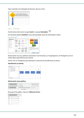 164
Veja o exemplo com aplicações de Avançar, Recuar e Girar.
10.3. SmartArt
Encontramos este recurso na guia Inserir, no grupo Ilustrações.
Um elemento gráfico SmartArt é uma representação visual de informações e ideias.
Através deste recurso, podemos representar uma hierarquia, um organograma, um fluxograma, ele vai
utilizar figuras geométricas para ilustrar.
Vamos criar um fluxograma para demostrar o processo de atendimento ao cliente.
Atendimento ao Cliente.
Adicionando novos gráficos.
No grupo Criar gráfico, clique em Adicionar Forma.
 