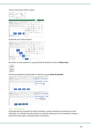 165
Temos o recurso para alterar o layout.
Escolhendo outro estilo de layout.
Para alterar as cores, podemos ir no grupo Estilos de SmartArt e clicar em Alterar Cores.
A forma que podemos visualizar pode ser alterada no grupo Estilos de SmartArt
10.4. Comentários
Você pode adicionar anotações em células individuais, usando comentários que fornecem ao leitor
explicações. Um indicador vermelho aparece no canto das células que tem um comentário. Coloque o
ponteiro do mouse sobre a célula para exibir o comentário.
 
