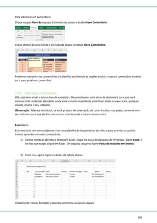 166
Para adicionar um comentário.
Clique na guia Revisão o grupo Comentários possui o botão Novo Comentário.
Clique dentro de uma célula e em seguida clique no botão Novo Comentário.
Podemos manipular os comentários da planilha escolhendo as opções excluir, ir para o comentário anterior
ou ir para próximo comentário.
10.5. Exercícios de Conteúdo
Olá, seja bem-vindo a nossa área de exercícios. Desenvolvemos uma série de atividades para que você
domine todo conteúdo abordado nesta aula, é muito importante você fazer todos os exercícios, qualquer
dúvida, chame o seu instrutor.
Observação: Salve os exercícios, se você precisar de orientação de como localizar sua pasta, converse com
seu instrutor para que ele lhe crie uma ou oriente onde a mesma se encontra.
Exercício 1:
Este exercício tem como objetivo criar uma planilha de lançamentos do mês, e para orientar o usuário
iremos aprender a inserir comentários.
1) Vamos começar abrindo o Microsoft Excel, clique na caixa de pesquisa do Windows, digite Excel, e
na lista que surge, clique em Excel. Em seguida clique no ícone Pasta de trabalho em branco.
2) Feito isso, agora digite os dados da tabela abaixo.
Inicialmente iremos formatar a planilha conforme os passos abaixo.
 