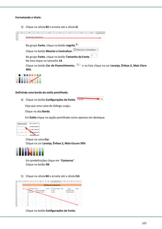 167
Formatando o título:
3) Clique na célula B2 e arraste até a célula I2.
No grupo Fonte, clique no botão negrito
Clique no botão Mesclar e Centralizar.
No grupo Fonte, clique no botão Tamanho da Fonte.
Na lista clique no tamanho 14.
Clique no botão Cor do Preenchimento, e na lista clique na cor Laranja, Ênfase 2, Mais Claro
40%.
Definindo uma borda do estilo pontilhado.
4) Clique no botão Configurações da Fonte;
Veja que uma caixa de diálogo surgiu.
Clique na aba Borda.
Em Estilo clique na opção pontilhado como aparece em destaque.
Clique na caixa Cor.
Clique na cor Laranja, Ênfase 2, Mais Escuro 50%
Em predefinições clique em “Contorno”.
Clique no botão OK
5) Clique na célula B4 e arraste até a célula I14.
Clique no botão Configurações da Fonte;
 