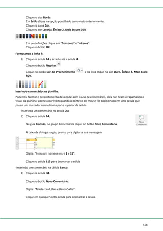 168
Clique na aba Borda.
Em Estilo clique na opção pontilhado como visto anteriormente.
Clique na caixa Cor.
Clique na cor Laranja, Ênfase 2, Mais Escuro 50%
Em predefinições clique em “Contorno” e “Interna”.
Clique no botão OK
Formatando a linha 4:
6) Clique na célula B4 e arraste até a célula I4.
Clique no botão Negrito.
Clique no botão Cor do Preenchimento e na lista clique na cor Ouro, Ênfase 4, Mais Claro
40%.
Inserindo comentários na planilha.
Podemos facilitar o preenchimento das células com o uso de comentários, eles não ficam atrapalhando o
visual da planilha, apenas aparecem quando o ponteiro do mouse for posicionado em uma célula que
possui um marcador vermelho na parte superior da célula.
-Inserindo um comentário na célula Dia.
7) Clique na célula B4;
Na guia Revisão, no grupo Comentários clique no botão Novo Comentário.
A caixa de diálogo surgiu, pronto para digitar a sua mensagem
Digite: “Insira um número entre 1 e 31”.
Clique na célula B15 para desmarcar a célula
-Inserindo um comentário na célula Banco:
8) Clique na célula H4.
Clique no botão Novo Comentário.
Digite: “Mastercard, Itaú e Banco Safra”.
Clique em qualquer outra célula para desmarcar a célula.
 