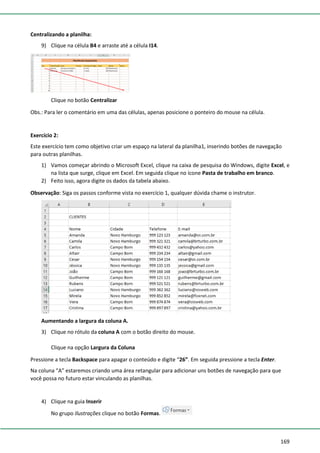 169
Centralizando a planilha:
9) Clique na célula B4 e arraste até a célula I14.
Clique no botão Centralizar
Obs.: Para ler o comentário em uma das células, apenas posicione o ponteiro do mouse na célula.
Exercício 2:
Este exercício tem como objetivo criar um espaço na lateral da planilha1, inserindo botões de navegação
para outras planilhas.
1) Vamos começar abrindo o Microsoft Excel, clique na caixa de pesquisa do Windows, digite Excel, e
na lista que surge, clique em Excel. Em seguida clique no ícone Pasta de trabalho em branco.
2) Feito isso, agora digite os dados da tabela abaixo.
Observação: Siga os passos conforme vista no exercício 1, qualquer dúvida chame o instrutor.
Aumentando a largura da coluna A.
3) Clique no rótulo da coluna A com o botão direito do mouse.
Clique na opção Largura da Coluna
Pressione a tecla Backspace para apagar o conteúdo e digite “26”. Em seguida pressione a tecla Enter.
Na coluna “A” estaremos criando uma área retangular para adicionar uns botões de navegação para que
você possa no futuro estar vinculando as planilhas.
4) Clique na guia Inserir
No grupo Ilustrações clique no botão Formas.
 