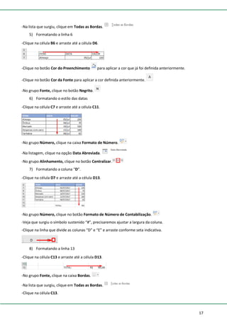 17
-Na lista que surgiu, clique em Todas as Bordas.
5) Formatando a linha 6
-Clique na célula B6 e arraste até a célula D6.
-Clique no botão Cor do Preenchimento para aplicar a cor que já foi definida anteriormente.
-Clique no botão Cor da Fonte para aplicar a cor definida anteriormente.
-No grupo Fonte, clique no botão Negrito.
6) Formatando o estilo das datas
-Clique na célula C7 e arraste até a célula C11.
-No grupo Número, clique na caixa Formato de Número.
-Na listagem, clique na opção Data Abreviada.
-No grupo Alinhamento, clique no botão Centralizar.
7) Formatando a coluna “D”.
-Clique na célula D7 e arraste até a célula D13.
-No grupo Número, clique no botão Formato de Número de Contabilização.
-Veja que surgiu o símbolo sustenido “#”, precisaremos ajustar a largura da coluna.
-Clique na linha que divide as colunas “D” e “E” e arraste conforme seta indicativa.
8) Formatando a linha 13
-Clique na célula C13 e arraste até a célula D13.
-No grupo Fonte, clique na caixa Bordas.
-Na lista que surgiu, clique em Todas as Bordas.
-Clique na célula C13.
 