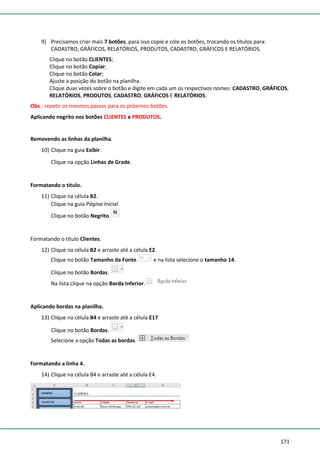 171
9) Precisamos criar mais 7 botões, para isso copie e cole os botões, trocando os títulos para:
CADASTRO, GRÁFICOS, RELATÓRIOS, PRODUTOS, CADASTRO, GRÁFICOS E RELATÓRIOS.
Clique no botão CLIENTES;
Clique no botão Copiar;
Clique no botão Colar;
Ajuste a posição do botão na planilha.
Clique duas vezes sobre o botão e digite em cada um os respectivos nomes: CADASTRO, GRÁFICOS,
RELATÓRIOS, PRODUTOS, CADASTRO, GRÁFICOS E RELATÓRIOS.
Obs.: repetir os mesmos passos para os próximos botões.
Aplicando negrito nos botões CLIENTES e PRODUTOS.
Removendo as linhas da planilha.
10) Clique na guia Exibir.
Clique na opção Linhas de Grade.
Formatando o título.
11) Clique na célula B2.
Clique na guia Página Inicial
Clique no botão Negrito.
Formatando o título Clientes.
12) Clique na célula B2 e arraste até a célula E2.
Clique no botão Tamanho da Fonte. e na lista selecione o tamanho 14.
Clique no botão Bordas.
Na lista clique na opção Borda Inferior.
Aplicando bordas na planilha.
13) Clique na célula B4 e arraste até a célula E17
Clique no botão Bordas.
Selecione a opção Todas as bordas.
Formatando a linha 4.
14) Clique na célula B4 e arraste até a célula E4.
 