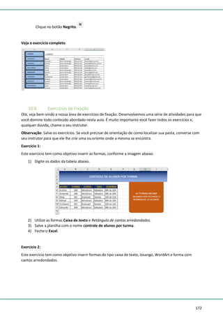 172
Clique no botão Negrito.
Veja o exercício completo.
10.6. Exercícios de Fixação
Olá, seja bem-vindo a nossa área de exercícios de fixação. Desenvolvemos uma série de atividades para que
você domine todo conteúdo abordado nesta aula. É muito importante você fazer todos os exercícios e,
qualquer dúvida, chame o seu instrutor.
Observação: Salve os exercícios. Se você precisar de orientação de como localizar sua pasta, converse com
seu instrutor para que ele lhe crie uma ou oriente onde a mesma se encontra.
Exercício 1:
Este exercício tem como objetivo inserir as formas, conforme a imagem abaixo.
1) Digite os dados da tabela abaixo.
2) Utilize as formas Caixa de texto e Retângulo de cantos arredondados.
3) Salve a planilha com o nome controle de alunos por turma.
4) Feche o Excel.
Exercício 2:
Este exercício tem como objetivo inserir formas do tipo caixa de texto, losango, WordArt e forma com
cantos arredondados.
 