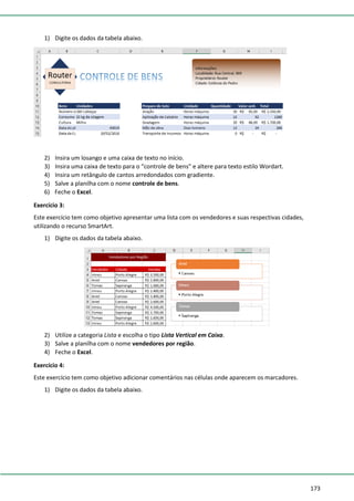 173
1) Digite os dados da tabela abaixo.
2) Insira um losango e uma caixa de texto no início.
3) Insira uma caixa de texto para o “controle de bens” e altere para texto estilo Wordart.
4) Insira um retângulo de cantos arredondados com gradiente.
5) Salve a planilha com o nome controle de bens.
6) Feche o Excel.
Exercício 3:
Este exercício tem como objetivo apresentar uma lista com os vendedores e suas respectivas cidades,
utilizando o recurso SmartArt.
1) Digite os dados da tabela abaixo.
2) Utilize a categoria Lista e escolha o tipo Lista Vertical em Caixa.
3) Salve a planilha com o nome vendedores por região.
4) Feche o Excel.
Exercício 4:
Este exercício tem como objetivo adicionar comentários nas células onde aparecem os marcadores.
1) Digite os dados da tabela abaixo.
 