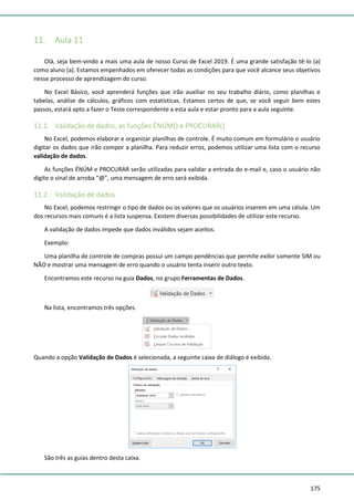 175
11. Aula 11
Olá, seja bem-vindo a mais uma aula de nosso Curso de Excel 2019. É uma grande satisfação tê-lo (a)
como aluno (a). Estamos empenhados em oferecer todas as condições para que você alcance seus objetivos
nesse processo de aprendizagem do curso.
No Excel Básico, você aprenderá funções que irão auxiliar no seu trabalho diário, como planilhas e
tabelas, análise de cálculos, gráficos com estatísticas. Estamos certos de que, se você seguir bem estes
passos, estará apto a fazer o Teste correspondente a esta aula e estar pronto para a aula seguinte.
11.1. Validação de dados, as funções ÉNÚM() e PROCURAR()
No Excel, podemos elaborar e organizar planilhas de controle. É muito comum em formulário o usuário
digitar os dados que irão compor a planilha. Para reduzir erros, podemos utilizar uma lista com o recurso
validação de dados.
As funções ÉNÚM e PROCURAR serão utilizadas para validar a entrada do e-mail e, caso o usuário não
digite o sinal de arroba “@”, uma mensagem de erro será exibida.
11.2. Validação de dados
No Excel, podemos restringir o tipo de dados ou os valores que os usuários inserem em uma célula. Um
dos recursos mais comuns é a lista suspensa. Existem diversas possibilidades de utilizar este recurso.
A validação de dados impede que dados inválidos sejam aceitos.
Exemplo:
Uma planilha de controle de compras possui um campo pendências que permite exibir somente SIM ou
NÃO e mostrar uma mensagem de erro quando o usuário tenta inserir outro texto.
Encontramos este recurso na guia Dados, no grupo Ferramentas de Dados.
Na lista, encontramos três opções.
Quando a opção Validação de Dados é selecionada, a seguinte caixa de diálogo é exibida.
São três as guias dentro desta caixa.
 