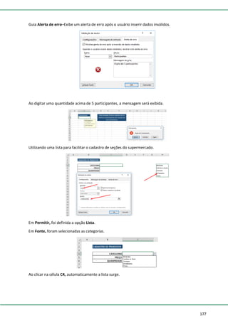 177
Guia Alerta de erro–Exibe um alerta de erro após o usuário inserir dados inválidos.
Ao digitar uma quantidade acima de 5 participantes, a mensagem será exibida.
Utilizando uma lista para facilitar o cadastro de seções do supermercado.
Em Permitir, foi definida a opção Lista.
Em Fonte, foram selecionadas as categorias.
Ao clicar na célula C4, automaticamente a lista surge.
 