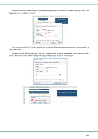 178
Podemos testar a data na validação, no exemplo a seguir se um funcionário solicitar uma folga, a data da
folga não pode ser abaixo da atual.
No exemplo, utilizamos “é maior do que” e a função HOJE() para que automaticamente o sistema faça a
busca pela data.
Podemos definir a quantidade de caracteres na entrada de texto de uma célula. Veja o exemplo onde
iremos definir o número máximo de caracteres para não ocupar muito os comentários.
 