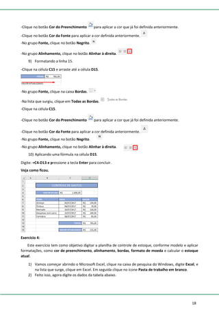 18
-Clique no botão Cor do Preenchimento para aplicar a cor que já foi definida anteriormente.
-Clique no botão Cor da Fonte para aplicar a cor definida anteriormente.
-No grupo Fonte, clique no botão Negrito.
-No grupo Alinhamento, clique no botão Alinhar à direita.
9) Formatando a linha 15.
-Clique na célula C15 e arraste até a célula D15.
-No grupo Fonte, clique na caixa Bordas.
-Na lista que surgiu, clique em Todas as Bordas.
-Clique na célula C15.
-Clique no botão Cor do Preenchimento para aplicar a cor que já foi definida anteriormente.
-Clique no botão Cor da Fonte para aplicar a cor definida anteriormente.
-No grupo Fonte, clique no botão Negrito.
-No grupo Alinhamento, clique no botão Alinhar à direita.
10) Aplicando uma fórmula na célula D15.
Digite: =C4-D13 e pressione a tecla Enter para concluir.
Veja como ficou.
Exercício 4:
Este exercício tem como objetivo digitar a planilha de controle de estoque, conforme modelo e aplicar
formatações, como cor de preenchimento, alinhamento, bordas, formato de moeda e calcular o estoque
atual.
1) Vamos começar abrindo o Microsoft Excel, clique na caixa de pesquisa do Windows, digite Excel, e
na lista que surge, clique em Excel. Em seguida clique no ícone Pasta de trabalho em branco.
2) Feito isso, agora digite os dados da tabela abaixo.
 