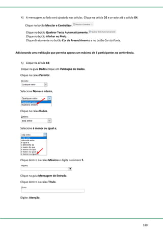 180
4) A mensagem ao lado será ajustada nas células. Clique na célula D2 e arraste até a célula G4.
Clique no botão Mesclar e Centralizar.
Clique no botão Quebrar Texto Automaticamente.
Clique no botão Alinhar no Meio.
Clique diretamente no botão Cor de Preenchimento e no botão Cor da Fonte.
Adicionando uma validação que permita apenas um máximo de 5 participantes na conferência.
5) Clique na célula B3;
Clique na guia Dados clique em Validação de Dados.
Clique na caixa Permitir.
Selecione Número inteiro;
Clique na caixa Dados.
Selecione é menor ou igual a;
Clique dentro da caixa Máximo e digite o número 5.
Clique na guia Mensagem de Entrada.
Clique dentro da caixa Título.
Digite: Atenção.
 