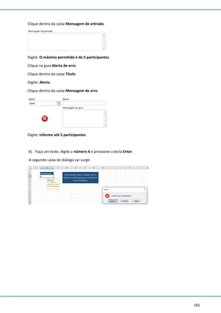 181
Clique dentro da caixa Mensagem de entrada.
Digite: O máximo permitido é de 5 participantes.
Clique na guia Alerta de erro.
Clique dentro da caixa Título.
Digite: Alerta.
Clique dentro da caixa Mensagem de erro.
Digite: Informe até 5 participantes.
6) Faça um teste, digite o número 6 e pressione a tecla Enter.
-A seguinte caixa de diálogo vai surgir.
 