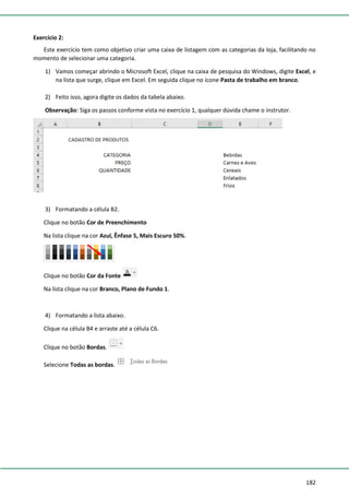182
Exercício 2:
Este exercício tem como objetivo criar uma caixa de listagem com as categorias da loja, facilitando no
momento de selecionar uma categoria.
1) Vamos começar abrindo o Microsoft Excel, clique na caixa de pesquisa do Windows, digite Excel, e
na lista que surge, clique em Excel. Em seguida clique no ícone Pasta de trabalho em branco.
2) Feito isso, agora digite os dados da tabela abaixo.
Observação: Siga os passos conforme vista no exercício 1, qualquer dúvida chame o instrutor.
3) Formatando a célula B2.
Clique no botão Cor de Preenchimento
Na lista clique na cor Azul, Ênfase 5, Mais Escuro 50%.
Clique no botão Cor da Fonte
Na lista clique na cor Branco, Plano de Fundo 1.
4) Formatando a lista abaixo.
Clique na célula B4 e arraste até a célula C6.
Clique no botão Bordas.
Selecione Todas as bordas.
 