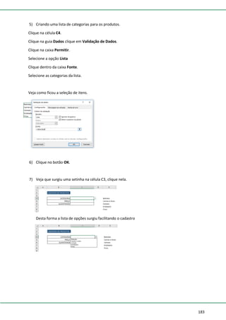 183
5) Criando uma lista de categorias para os produtos.
Clique na célula C4.
Clique na guia Dados clique em Validação de Dados.
Clique na caixa Permitir.
Selecione a opção Lista
Clique dentro da caixa Fonte.
Selecione as categorias da lista.
Veja como ficou a seleção de itens.
6) Clique no botão OK.
7) Veja que surgiu uma setinha na célula C3, clique nela.
Desta forma a lista de opções surgiu facilitando o cadastro
 