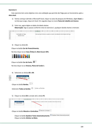 184
Exercício 3:
Este exercício tem como objetivo criar uma validação que permite dar folga para os funcionários após a
data atual.
1) Vamos começar abrindo o Microsoft Excel, clique na caixa de pesquisa do Windows, digite Excel, e
na lista que surge, clique em Excel. Em seguida clique no ícone Pasta de trabalho em branco.
2) Feito isso, agora digite os dados da tabela abaixo.
Observação: Siga os passos conforme vista no exercício 1, qualquer dúvida chame o instrutor.
3) Clique na célula B2.
Clique no botão Cor de Preenchimento;
Na lista clique na cor Azul, Ênfase 5, Mais Escuro 50%.
Clique no botão Cor da Fonte;
Na lista clique na cor Branco, Plano de Fundo 1.
4) Selecione as células B3 e B4.
-Clique no botão Bordas.
-Selecione Todas as bordas.
5) Clique na célula D2 e arraste até a célula F5.
-Clique no botão Mesclar e Centralizar.
Clique no botão Quebrar Texto Automaticamente.
Clique no botão Alinhar no Meio.
 