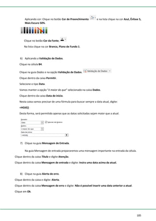 185
Aplicando cor: Clique no botão Cor de Preenchimento e na lista clique na cor Azul, Ênfase 5,
Mais Escuro 50%.
Clique no botão Cor da Fonte;
Na lista clique na cor Branco, Plano de Fundo 1.
6) Aplicando a Validação de Dados.
Clique na célula B4.
Clique na guia Dados e na opção Validação de Dados.
Clique dentro da caixa Permitir.
Selecione o tipo Data.
Vamos manter a opção “é maior do que” selecionado na caixa Dados.
Clique dentro da caixa Data de início.
Nesta caixa vamos precisar de uma fórmula para buscar sempre a data atual, digite:
=HOJE()
Desta forma, será permitido apenas que as datas solicitadas sejam maior que a atual.
7) Clique na guia Mensagem de Entrada.
Na guia Mensagem de entrada prepararemos uma mensagem importante na entrada da célula.
Clique dentro da caixa Título e digite Atenção.
Clique dentro da caixa Mensagem de entrada e digite: Insira uma data acima da atual.
8) Clique na guia Alerta de erro.
Clique dentro da caixa e digite: Alerta.
Clique dentro da caixa Mensagem de erro e digite: Não é possível inserir uma data anterior a atual.
Clique em Ok.
 