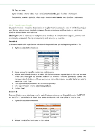 186
9) Faça um teste:
Digite uma data anterior a data atual e pressione a tecla enter, para visualizar a mensagem.
Depois digite uma data posterior a data atual e pressione a tecla enter, para visualizar a mensagem.
11.4. Exercícios de Fixação
Olá, seja bem-vindo a nossa área de exercícios de fixação. Desenvolvemos uma série de atividades para que
você domine todo conteúdo abordado nesta aula. É muito importante você fazer todos os exercícios e,
qualquer dúvida, chame o seu instrutor.
Observação: Salve os exercícios. Se você precisar de orientação de como localizar sua pasta, converse com
seu instrutor para que ele lhe crie uma ou oriente onde a mesma se encontra.
Exercício 1:
Este exercício tem como objetivo criar um cadastro de produtos em que o código esteja entre 1 e 60.
1) Digite os dados da tabela abaixo.
2) Agora, aplique formatações conforme o modelo acima.
3) Aplique o sistema de validação de dados que permita que seja digitado valores entre 1 e 60, deve
conter uma mensagem de entrada alertando do mínimo e máximo permitidos. Defina uma
mensagem de alerta de erro. Ela vai aparecer no momento em que o operador digitar um valor e
pressionar a tecla Enter.
4) Faça alguns testes no momento de cadastrar os produtos.
5) Salve a planilha com o nome cadastro de produtos.
6) Feche o Excel.
Exercício 2:
Este exercício tem como objetivo preencher a planilha de consultas com as datas válidas entre 01/10/2017
até 30/10/2017. Na validação de dados, deve ser escolhida como critério de validação a opção Data.
7) Digite os dados da tabela abaixo.
8) Aplique formatações conforme o modelo acima.
 
