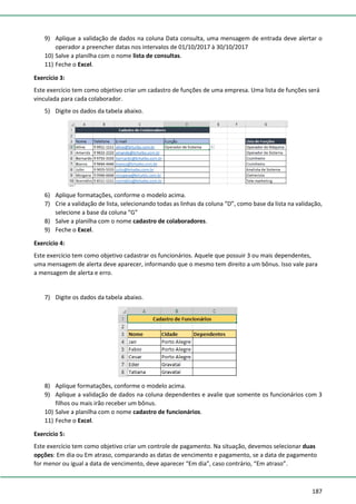 187
9) Aplique a validação de dados na coluna Data consulta, uma mensagem de entrada deve alertar o
operador a preencher datas nos intervalos de 01/10/2017 à 30/10/2017
10) Salve a planilha com o nome lista de consultas.
11) Feche o Excel.
Exercício 3:
Este exercício tem como objetivo criar um cadastro de funções de uma empresa. Uma lista de funções será
vinculada para cada colaborador.
5) Digite os dados da tabela abaixo.
6) Aplique formatações, conforme o modelo acima.
7) Crie a validação de lista, selecionando todas as linhas da coluna “D”, como base da lista na validação,
selecione a base da coluna “G”
8) Salve a planilha com o nome cadastro de colaboradores.
9) Feche o Excel.
Exercício 4:
Este exercício tem como objetivo cadastrar os funcionários. Aquele que possuir 3 ou mais dependentes,
uma mensagem de alerta deve aparecer, informando que o mesmo tem direito a um bônus. Isso vale para
a mensagem de alerta e erro.
7) Digite os dados da tabela abaixo.
8) Aplique formatações, conforme o modelo acima.
9) Aplique a validação de dados na coluna dependentes e avalie que somente os funcionários com 3
filhos ou mais irão receber um bônus.
10) Salve a planilha com o nome cadastro de funcionários.
11) Feche o Excel.
Exercício 5:
Este exercício tem como objetivo criar um controle de pagamento. Na situação, devemos selecionar duas
opções: Em dia ou Em atraso, comparando as datas de vencimento e pagamento, se a data de pagamento
for menor ou igual a data de vencimento, deve aparecer “Em dia”, caso contrário, “Em atraso”.
 
