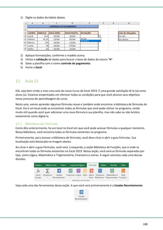 188
1) Digite os dados da tabela abaixo.
2) Aplique formatações, conforme o modelo acima.
3) Utilize a validação de dados para buscar a base de dados da coluna “H”
4) Salve a planilha com o nome controle de pagamento.
5) Feche o Excel.
12. Aula 12
Olá, seja bem-vindo a mais uma aula de nosso Curso de Excel 2019. É uma grande satisfação tê-lo (a) como
aluno (a). Estamos empenhados em oferecer todas as condições para que você alcance seus objetivos
nesse processo de aprendizagem do curso.
Nesta aula, vamos aprender algumas fórmulas novas e também onde encontrar a biblioteca de fórmulas do
Excel. Ela é um local onde se encontram todas as fórmulas que você pode utilizar no programa, sendo
muito útil quando você quer adicionar uma nova fórmula à sua planilha, mas não sabe ou não lembra
exatamente como digitá-la.
12.1. Biblioteca de Fórmulas
Como dito anteriormente, há um local no Excel em que você pode acessar fórmulas a qualquer momento.
Nessa biblioteca, você encontra todas as fórmulas existentes no programa.
Primeiramente, para acessar a biblioteca de fórmulas, você deve clicar e abrir a guia Fórmulas. Sua
localização está destacada na imagem abaixo.
Ao clicar e abrir a guia Fórmulas, você verá, à esquerda, a seção Biblioteca de Funções, que é onde se
encontram todas as fórmulas existentes no Excel 2019. Nessa seção, você verá as fórmulas separadas por
tipo, como Lógica, Matemática e Trigonometria, Financeira e outras. A seguir veremos cada uma dessas
divisões.
Veja cada uma das ferramentas dessa seção. A que você verá primeiramente é a Usadas Recentemente.
 